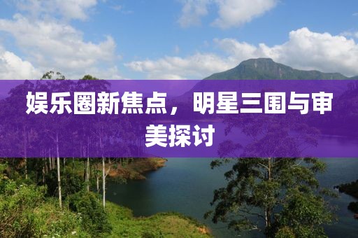 娱乐圈新焦点，明星三围与审美探讨