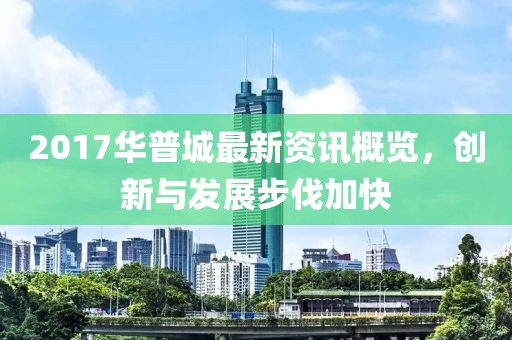 2017华普城最新资讯概览，创新与发展步伐加快