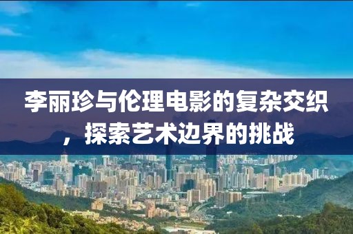 李丽珍与伦理电影的复杂交织，探索艺术边界的挑战