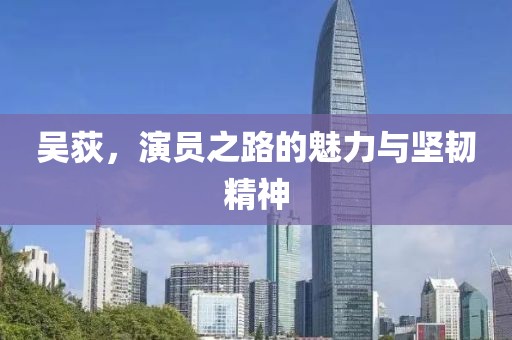 吴荻，演员之路的魅力与坚韧精神