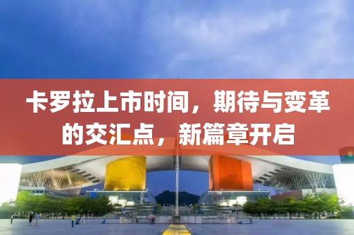 卡罗拉上市时间，期待与变革的交汇点，新篇章开启
