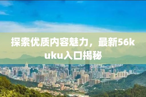 探索优质内容魅力，最新56kuku入口揭秘