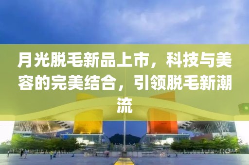 月光脱毛新品上市，科技与美容的完美结合，引领脱毛新潮流
