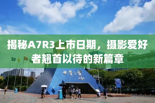 揭秘A7R3上市日期，摄影爱好者翘首以待的新篇章