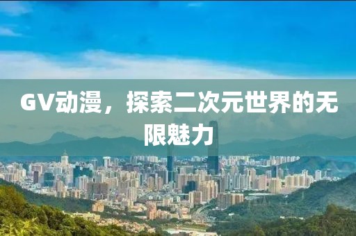 GV动漫，探索二次元世界的无限魅力