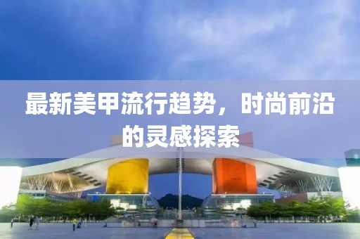 最新美甲流行趋势，时尚前沿的灵感探索