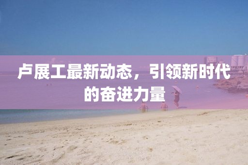 卢展工最新动态，引领新时代的奋进力量
