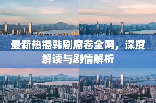 最新热播韩剧席卷全网，深度解读与剧情解析