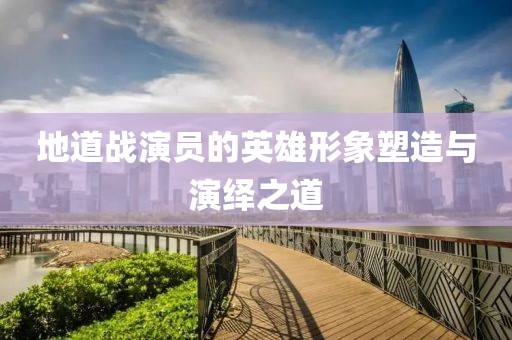 地道战演员的英雄形象塑造与演绎之道