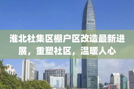 淮北杜集区棚户区改造最新进展，重塑社区，温暖人心