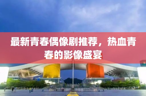 最新青春偶像剧推荐，热血青春的影像盛宴