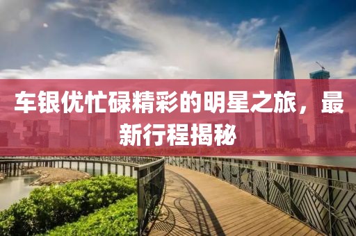 车银优忙碌精彩的明星之旅，最新行程揭秘