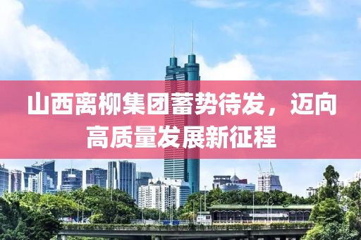 山西离柳集团蓄势待发，迈向高质量发展新征程
