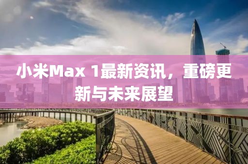 小米Max 1最新资讯，重磅更新与未来展望