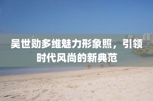 吴世勋多维魅力形象照，引领时代风尚的新典范