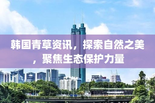 韩国青草资讯，探索自然之美，聚焦生态保护力量
