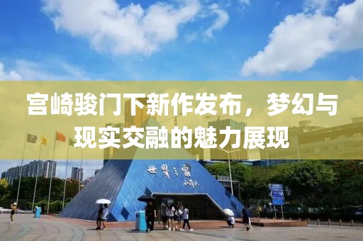 宫崎骏门下新作发布，梦幻与现实交融的魅力展现