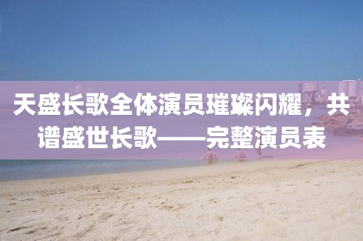 天盛长歌全体演员璀璨闪耀，共谱盛世长歌——完整演员表