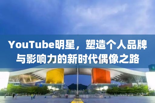 YouTube明星，塑造个人品牌与影响力的新时代偶像之路