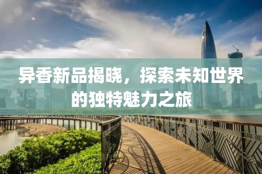异香新品揭晓，探索未知世界的独特魅力之旅