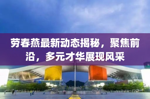 劳春燕最新动态揭秘，聚焦前沿，多元才华展现风采