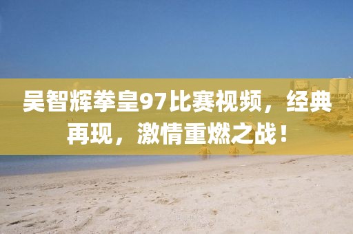 吴智辉拳皇97比赛视频，经典再现，激情重燃之战！