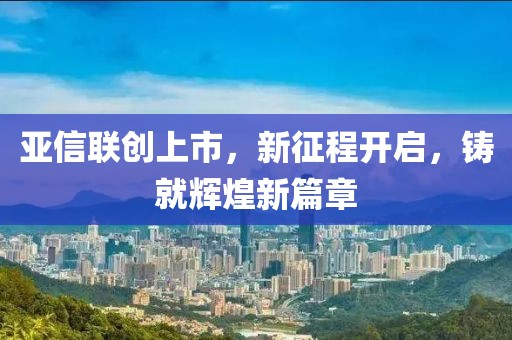 亚信联创上市，新征程开启，铸就辉煌新篇章