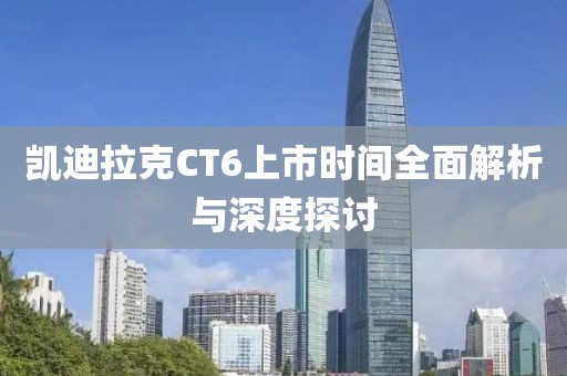 凯迪拉克CT6上市时间全面解析与深度探讨