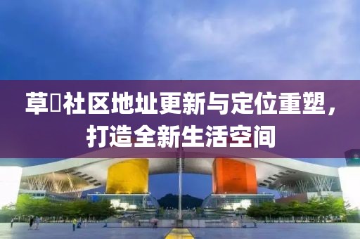 草橊社区地址更新与定位重塑，打造全新生活空间