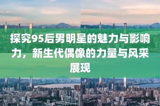 探究95后男明星的魅力与影响力，新生代偶像的力量与风采展现