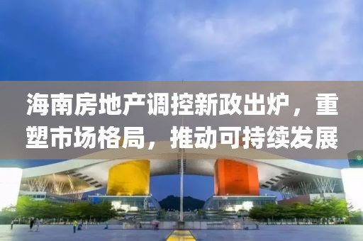 海南房地产调控新政出炉，重塑市场格局，推动可持续发展