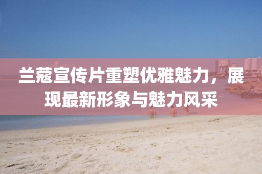 兰蔻宣传片重塑优雅魅力，展现最新形象与魅力风采