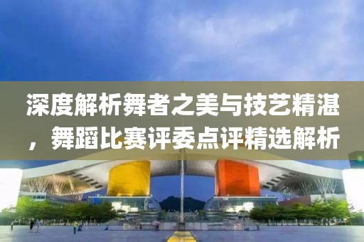 深度解析舞者之美与技艺精湛，舞蹈比赛评委点评精选解析