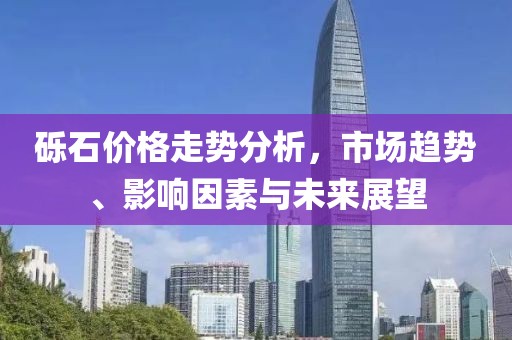 砾石价格走势分析，市场趋势、影响因素与未来展望
