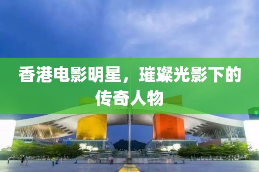 香港电影明星，璀璨光影下的传奇人物