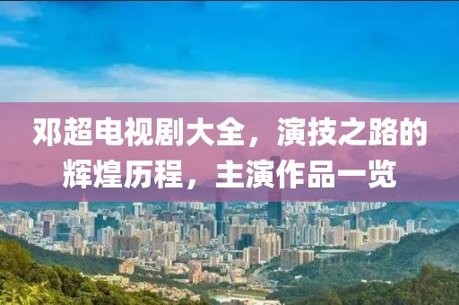 邓超电视剧大全，演技之路的辉煌历程，主演作品一览