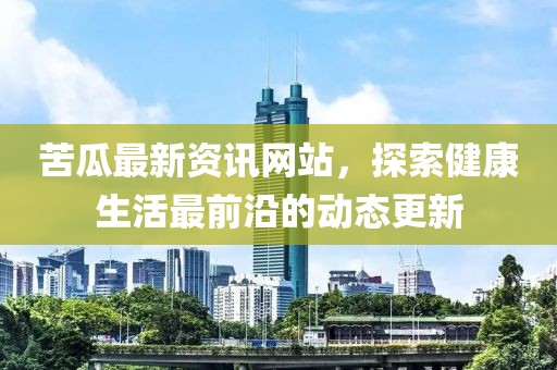 苦瓜最新资讯网站，探索健康生活最前沿的动态更新