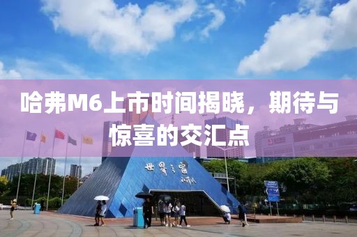 哈弗M6上市时间揭晓，期待与惊喜的交汇点