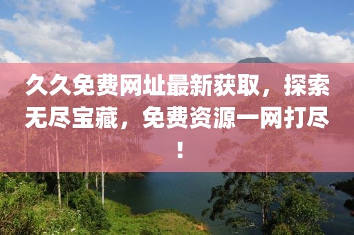 久久免费网址最新获取，探索无尽宝藏，免费资源一网打尽！