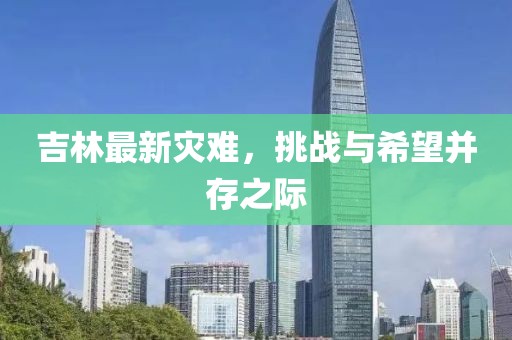 吉林最新灾难，挑战与希望并存之际