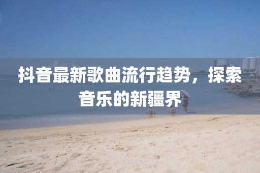 抖音最新歌曲流行趋势，探索音乐的新疆界