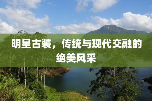 明星古装，传统与现代交融的绝美风采