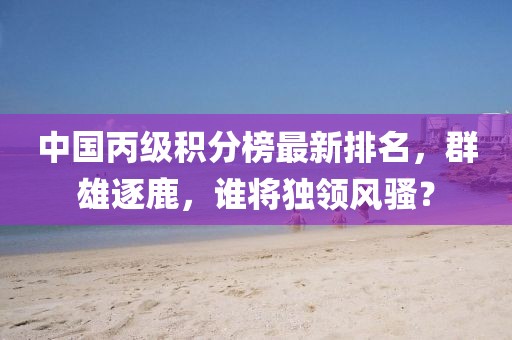 中国丙级积分榜最新排名，群雄逐鹿，谁将独领风骚？
