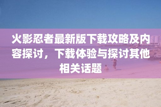 火影忍者最新版下载攻略及内容探讨，下载体验与探讨其他相关话题