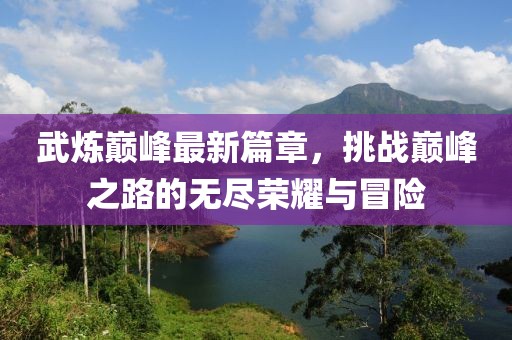 武炼巅峰最新篇章，挑战巅峰之路的无尽荣耀与冒险