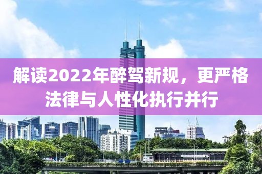 解读2022年醉驾新规，更严格法律与人性化执行并行
