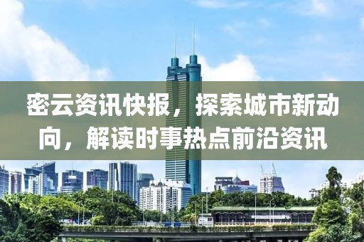密云资讯快报，探索城市新动向，解读时事热点前沿资讯