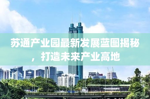 苏通产业园最新发展蓝图揭秘，打造未来产业高地