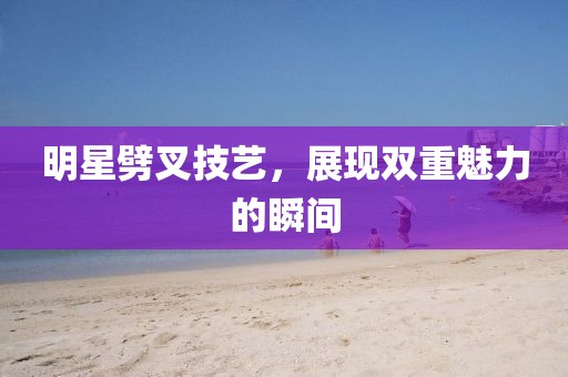 明星劈叉技艺，展现双重魅力的瞬间