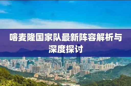 喀麦隆国家队最新阵容解析与深度探讨